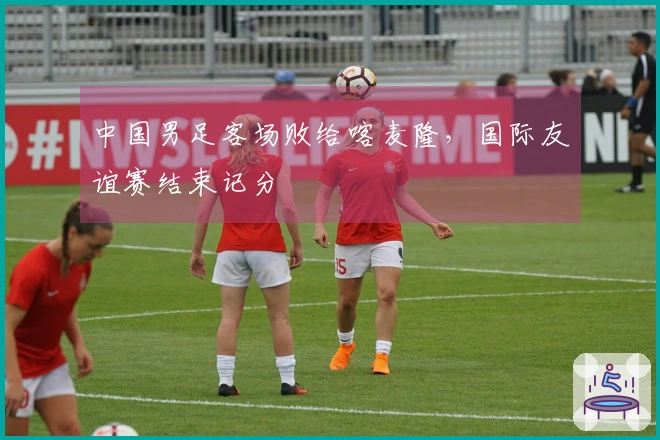 中国男足客场败给喀麦隆，国际友谊赛结束记分