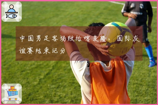 中国男足客场败给喀麦隆，国际友谊赛结束记分