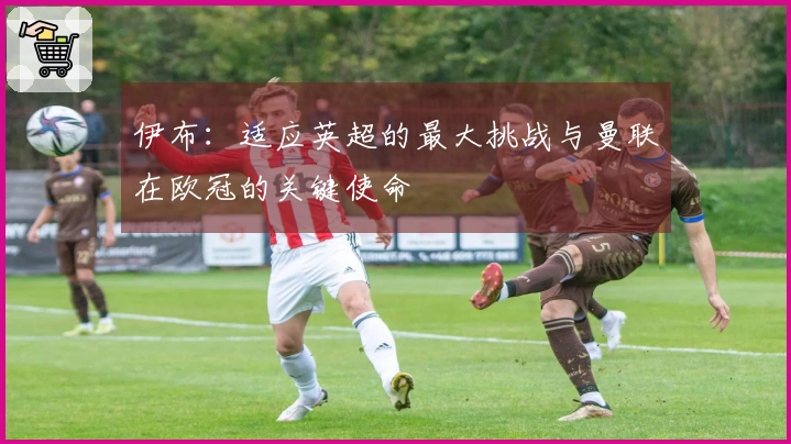 伊布：适应英超的最大挑战与曼联在欧冠的关键使命